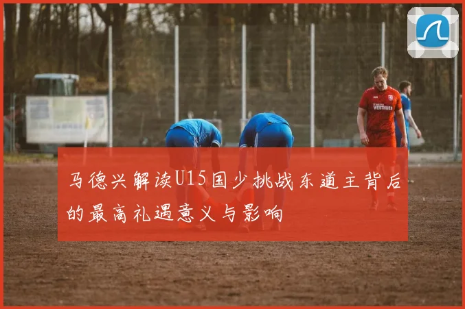 马德兴解读U15国少挑战东道主背后的最高礼遇意义与影响