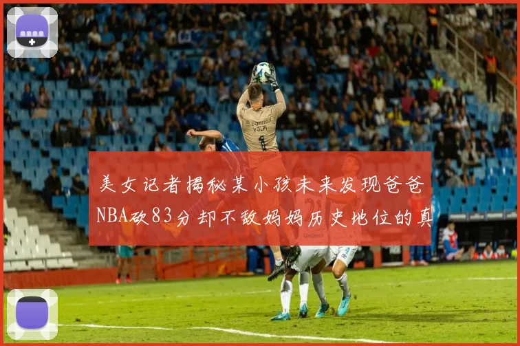 美女记者揭秘某小孩未来发现爸爸NBA砍83分却不敌妈妈历史地位的真相