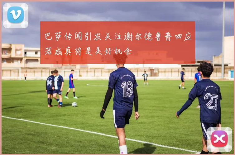巴萨传闻引发关注谢尔德鲁普回应若成真将是美好机会