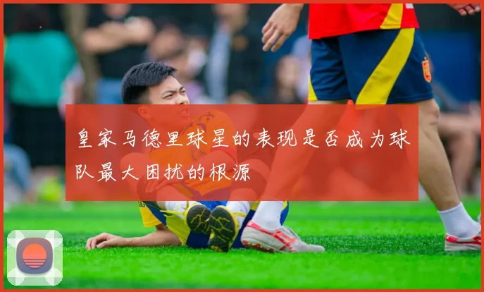 皇家马德里球星的表现是否成为球队最大困扰的根源