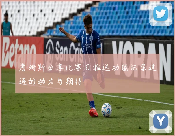 詹姆斯分享比赛日推送功能记录追逐的动力与期待