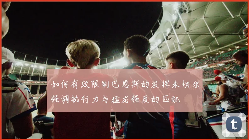 如何有效限制巴恩斯的发挥米切尔强调执行力与猛龙强度的匹配