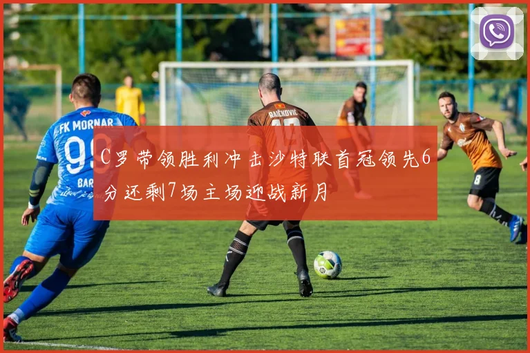 C罗带领胜利冲击沙特联首冠领先6分还剩7场主场迎战新月