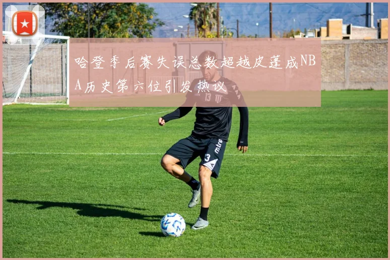 哈登季后赛失误总数超越皮蓬成NBA历史第六位引发热议
