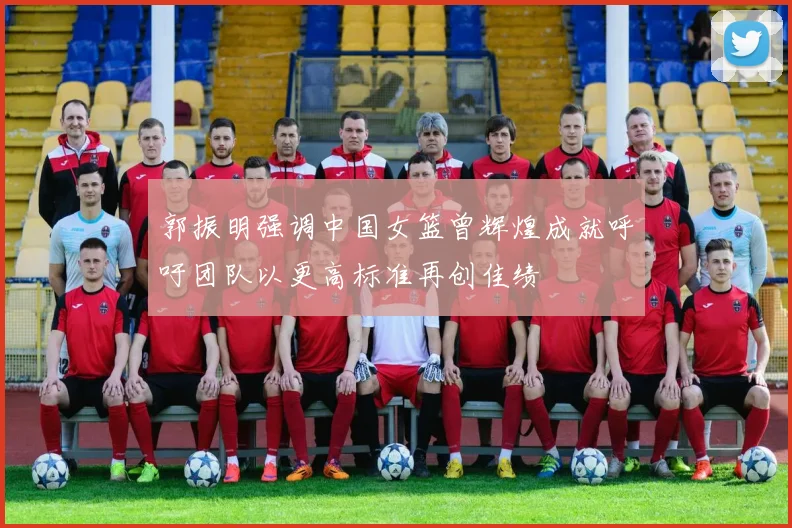 郭振明强调中国女篮曾辉煌成就呼吁团队以更高标准再创佳绩