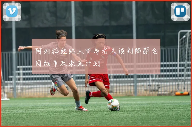 阿利松经纪人将与尤文谈判降薪合同细节及未来计划